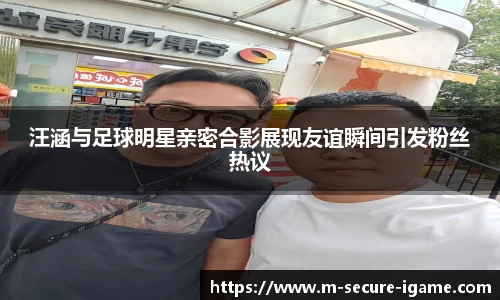 汪涵与足球明星亲密合影展现友谊瞬间引发粉丝热议