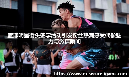 篮球明星街头签字活动引发粉丝热潮感受偶像魅力与激情瞬间